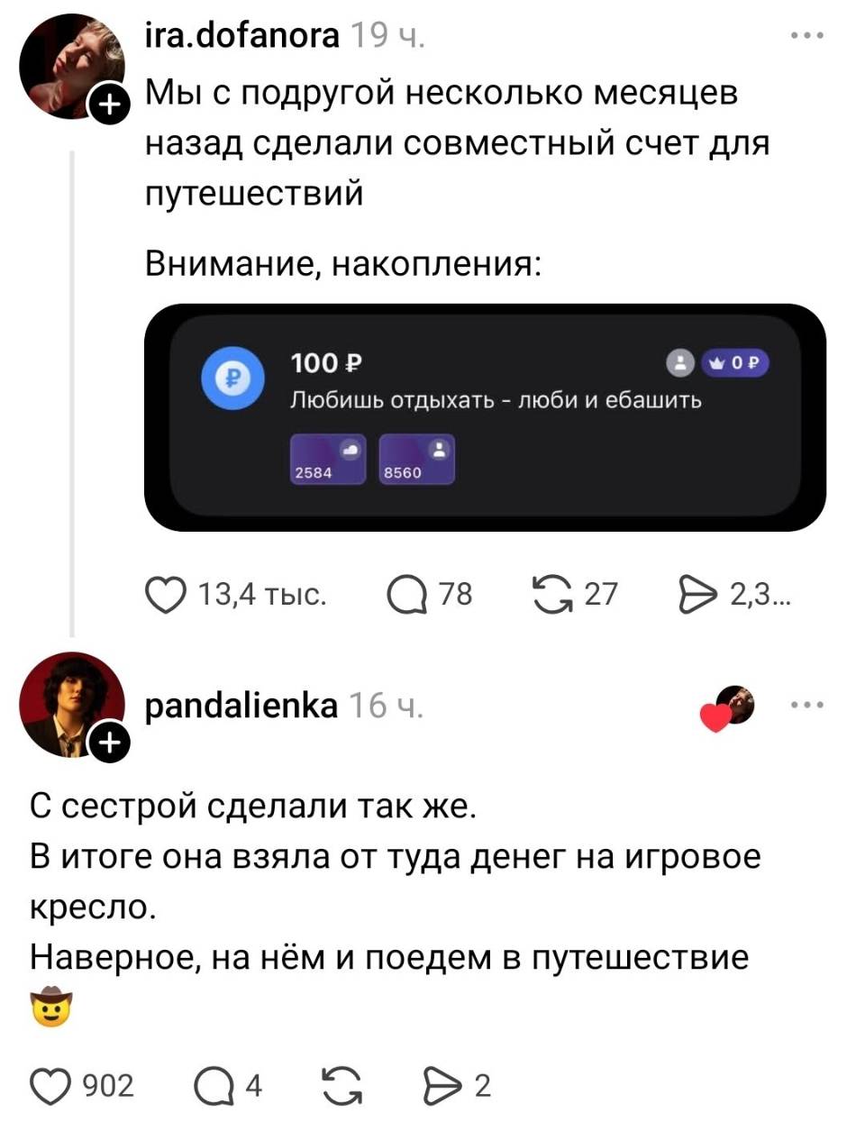 – Мы с подругой несколько месяцев назад сделали совместный счёт для путешествий. Внимание, накопления: 100 Р Любишь отдыхать – люби и еб*шить.
– С сестрой сделали так же. В итоге она взяла от туда денег на игровое кресло. Наверное, на нём и поедем в путешествие.