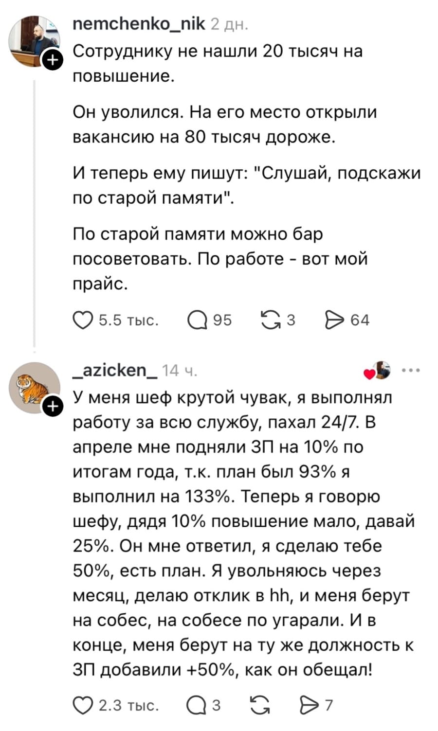 – Сотруднику не нашли 20 тысяч на повышение. Он уволился. На его место открыли вакансию на 80 тысяч дороже. И теперь ему пишут: «Слушай, подскажи по старой памяти». По старой памяти можно бар посоветовать. По работе вот мой прайс.
– У меня шеф крутой чувак, я выполнял работу за всю службу, пахал 24/7. В апреле мне подняли ЗП на 10% по итогам года, т.к. план был 93% я выполнил на 133%. Теперь я говорю шефу, дядя 10% повышение мало, давай 25%. Он мне ответил, я сделаю тебе 50%, есть план. Я увольняюсь через месяц, делаю отклик в hh, и меня берут на собес, на собесе по угарали. И в конце, меня берут на ту же должность к ЗП добавили +50%, как он обещал!