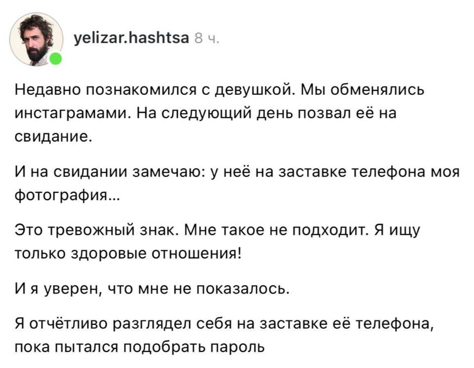 Недавно познакомился с девушкой. Мы обменялись инстаграмами. На следующий день позвал её на свидание.
И на свидании замечаю: у неё на заставке телефона моя фотография...
Это тревожный знак. Мне такое не подходит. Я ищу только здоровые отношения!
И я уверен, что мне не показалось.
Я отчётливо разглядел себя на заставке её телефона, пока пытался подобрать пароль.