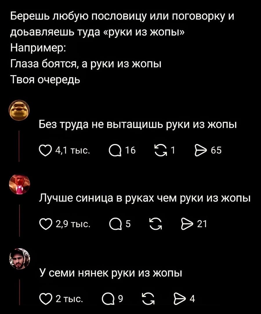 – Берёшь любую пословицу или поговорку и добавляешь туда «руки из жопы». Например: «Глаза боятся, а руки из жопы». Твоя очередь.
– Без труда не вытащишь руки из жопы.
– Лучше синица в руках чем руки из жопы.
– У семи нянек руки из жопы.