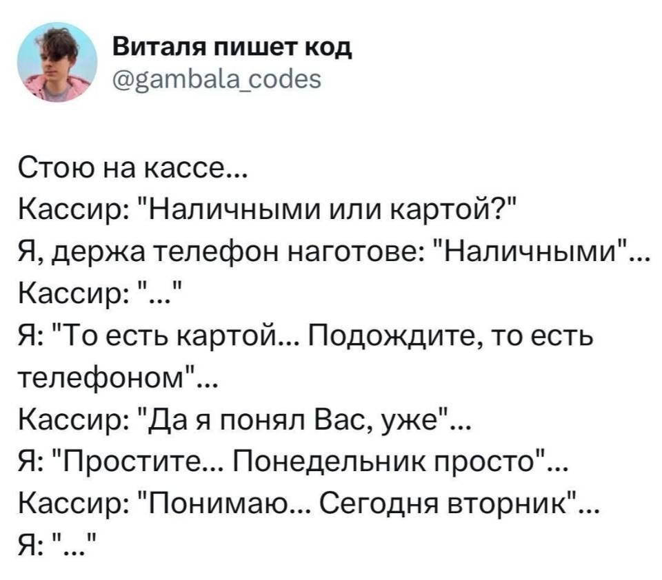 Стою на кассе...
Кассир: «Наличными или картой?»
Я, держа телефон наготове: «Наличными»...
Кассир: «...»
Я: «То есть картой... Подождите, то есть телефоном»...
Кассир: «Да я понял Вас, уже»...
Я: «Простите... Понедельник просто»...
Кассир: «Понимаю... Сегодня вторник»...