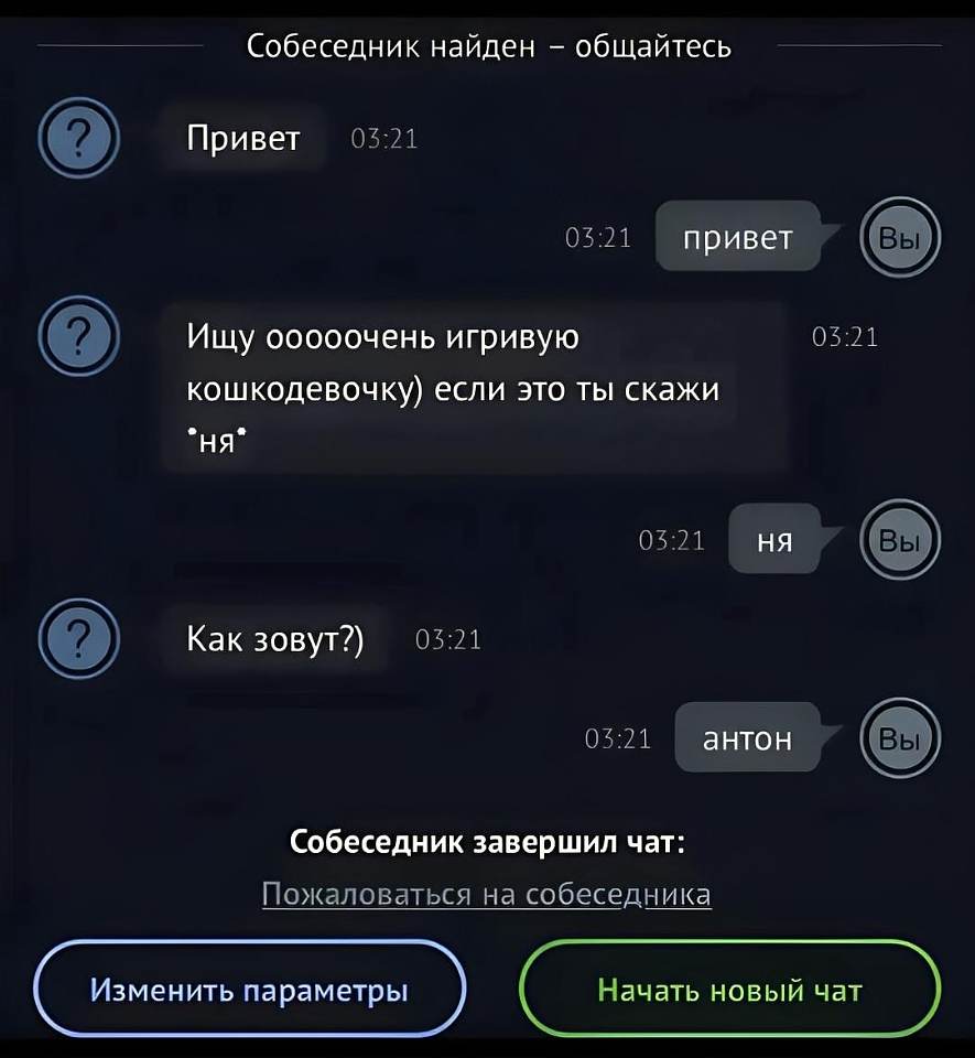 Собеседник найден – общайтесь

[Собеседник, 03:21]: Привет
[Вы, 03:21]: привет
[Собеседник, 03:21]: Ищу оооочень игривую кошкодевочку) если это ты скажи «ня»
[Вы, 03:21]: ня
[Собеседник, 03:21]: Как зовут?)
[Вы, 03:21]: антон
[Собеседник завершил чат:]
Пожаловаться на собеседника
[ Изменить параметры ] [ Начать новый чат ]