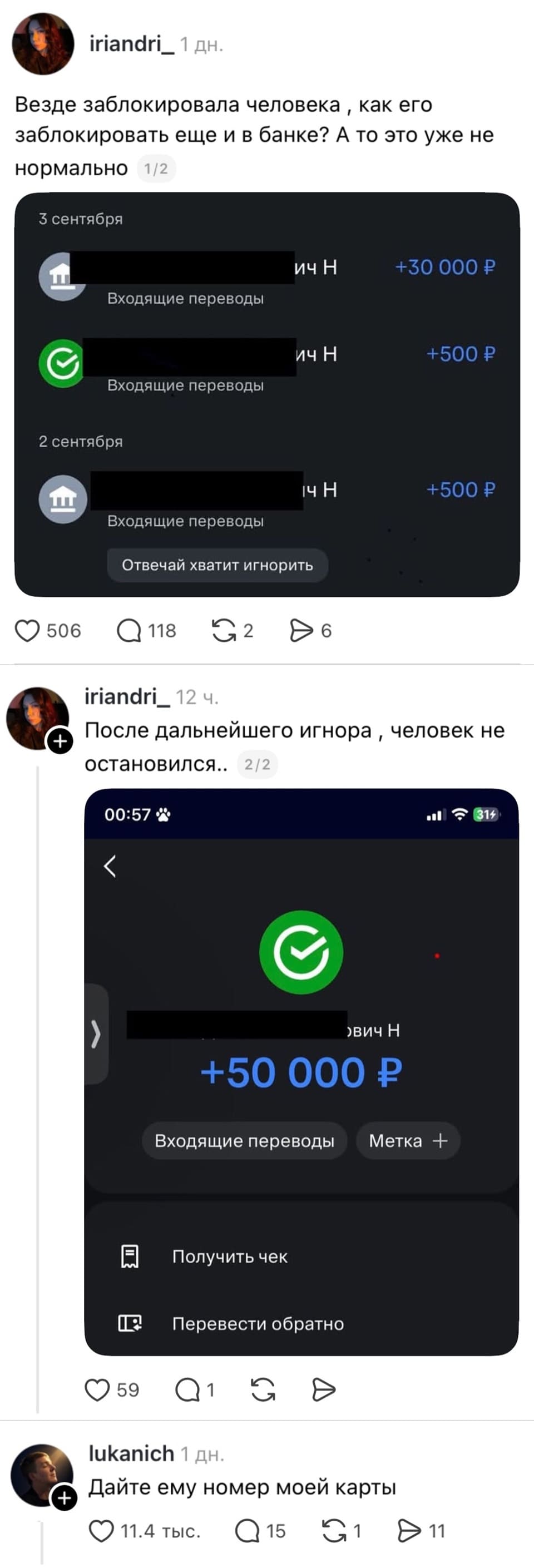 **iriandri_ · 1 дн.**
Везде заблокировала человека, как его заблокировать ещё и в банке? А то это уже не нормально 1/2

> **3 сентября**
> 🔵 [имя скрыто] ич Н — Входящие переводы **+30 000 ₽**
> 🟢 Входящие переводы **+500 ₽**
>
> **2 сентября**
> 🔵 [имя скрыто] ич Н — Входящие переводы **+500 ₽**
>
> _[Отвечай хватит игнорить]_
❤️ 506 · 💬 118 · 🔁 2 · ➤ 6

---

**iriandri_ · 12 ч.**
После дальнейшего игнора, человек не остановился. 2/2

> **00:57**
> 🟢 ✔
> [имя скрыто] ич Н
> **+50 000 ₽**
>
> _[Входящие переводы]_ _[Метка +]_
>
> 🧾 Получить чек
> 🔁 Перевести обратно
❤️ 59 · 💬 1 · 🔁 · ➤

---

**lukanich · 1 дн.**
Дайте ему номер моей карты
❤️ 11,4 тыс. · 💬 15 · 🔁 1 · ➤ 11