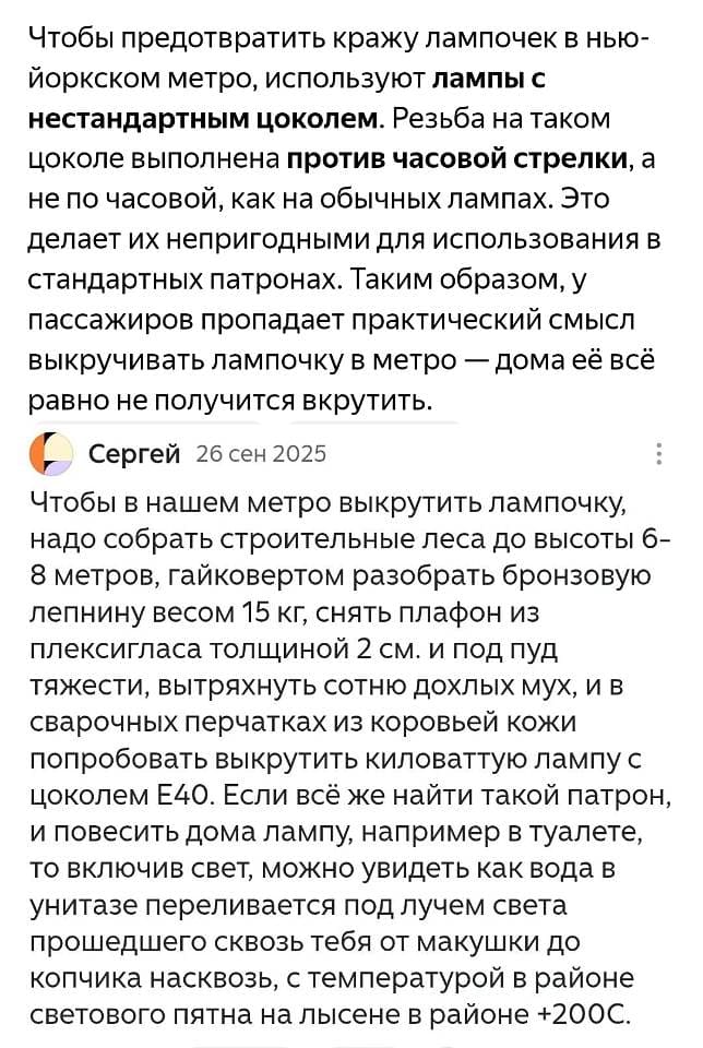 Чтобы предотвратить кражу лампочек в нью-йоркском метро, используют **лампы с нестандартным цоколем**. Резьба на таком цоколе выполнена **против часовой стрелки**, а не по часовой, как на обычных лампах. Это делает их непригодными для использования в стандартных патронах. Таким образом, у пассажиров пропадает практический смысл выкручивать лампочку в метро — дома её всё равно не получится вкрутить.
Чтобы в нашем метро выкрутить лампочку, надо собрать строительные леса до высоты 6-8 метров, гайковертом разобрать бронзовую лепнину весом 15 кг, снять плафон из плексигласа толщиной 2 см. И под пуд тяжести, вытряхнуть сотню дохлых мух, и в сварочных перчатках из коровьей кожи и попробовать выкрутить киловаттную лампу с цоколем Е40. Если всё же найти такой патрон, и повесить дома лампу, например в туалете, то включив свет, можно увидеть как вода в унитазе переливается под лучом света прошедшего сквозь тебя от макушки до копчика насквозь, с температурой в районе светового пятна на лысине в районе +200С.