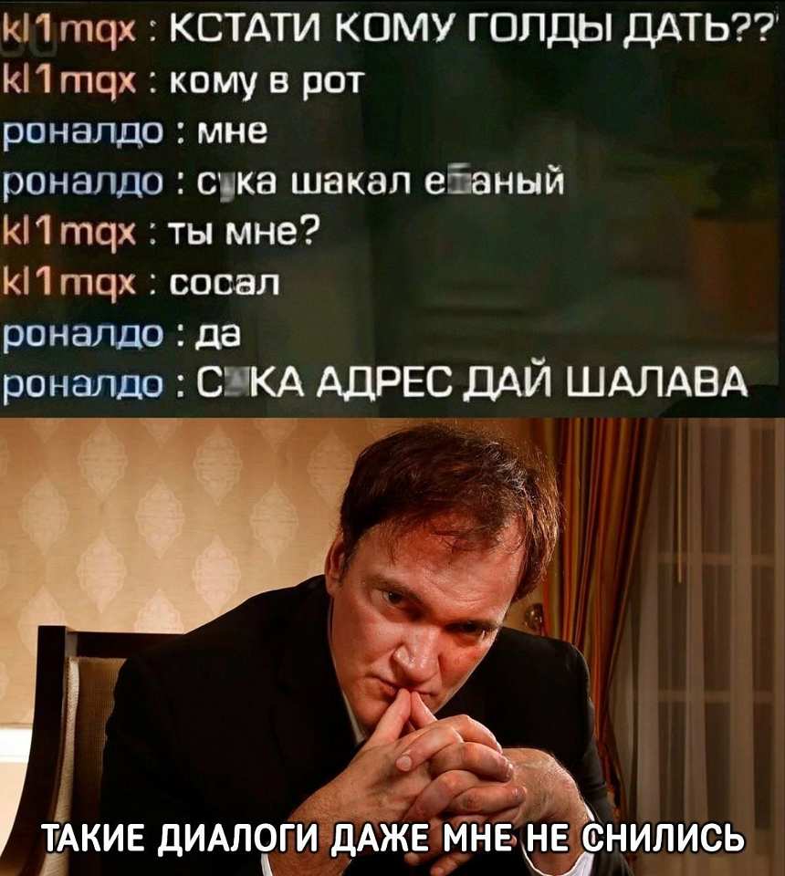 Kl1 mqx: КСТАТИ КОМУ ГОЛДЫ ДАТЬ? Кому в рот?
Роналдо: мне
Роналдо: с█ка шакал е█аный
Kl1 mqx: ты мне? Kl1 mqx: сосал
Роналдо: да
Роналдо: С█КА АДРЕС ДАЙ ШАЛАВА

*Подпись на картинке:*
ТАКИЕ ДИАЛОГИ ДАЖЕ МНЕ НЕ СНИЛИСЬ
*(Квентин Тарантино в костюме, руки домиком у лица, взгляд в бездну)*