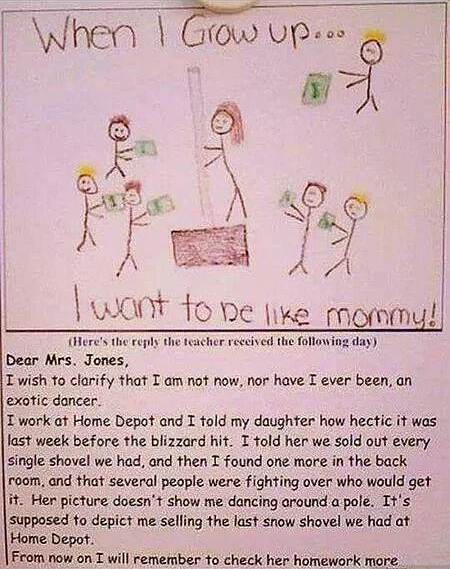 **When I Grow up.**
**I want to be like mommy!**

(Here's the reply the teacher received the following day)

Dear Mrs. Jones,

I wish to clarify that I am not now, nor have I ever been, an exotic dancer.

I work at Home Depot and I told my daughter how hectic it was last week before the blizzard hit. I told her we sold out every single shovel we had, and then I found one more in the back room, and that several people were fighting over who would get it. Her picture doesn«t show me dancing around a pole. It»s supposed to depict me selling the last snow shovel we had at Home Depot.

From now on I will remember to check her homework more


Перевод:

Когда я вырасту.
Я хочу быть как мамочка!

(Вот ответ, который учительница получила на следующий день)

Уважаемая миссис Джонс,

Я хочу уточнить, что я не являюсь и никогда не была экзотической танцовщицей.

Я работаю в Home Depot и рассказала дочери, как напряжённо было на прошлой неделе перед метелью. Я сказала ей, что мы продали все лопаты, которые у нас были, а потом я нашла ещё одну в подсобке, и что несколько человек спорили, кому она достанется. На её рисунке изображено не то, как я танцую у шеста. Предполагается, что это я продаю последнюю снеговую лопату, которая была у нас в Home Depot.

С этого момента я буду помнить, что нужно проверять её домашнюю работу более внимательно.