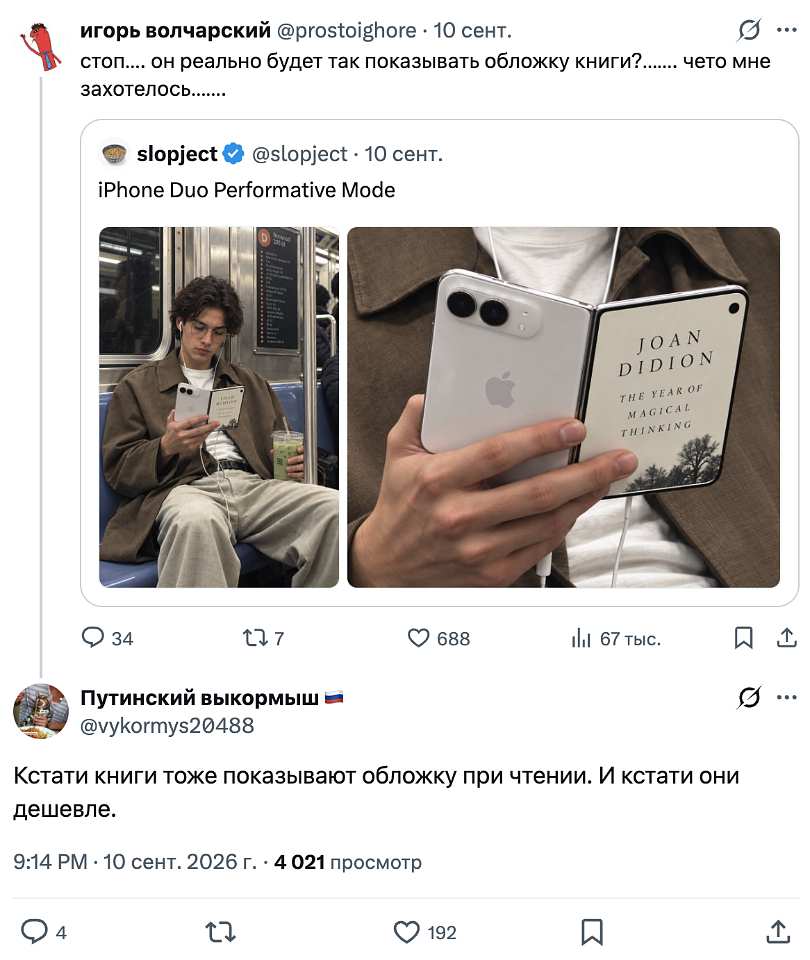 🐦 **Игорь Волчарский** (@prostoighore) · 10 сент.
«стоп. Он реально будет так показывать обложку книги. Чето мне захотелось.»

↩️ **slopject** (@slopject) · 10 сент.
«iPhone Duo Performative Mode»
📷 **На фото (левая половина):** парень в метро, в наушниках и оверсайз-куртке, сидит в вагоне. В одной руке — смартфон, в другой — стакан с напитком. Взгляд отсутствующий, поза отработанная.
📷 **На фото (правая половина):** крупный план рук, держащих белый складной смартфон. Задняя панель с логотипом Apple развёрнута к камере, а «второй экран» изображает книжную обложку:
> **JOAN DIDION**
> **THE YEAR OF MAGICAL THINKING**
Получается, что человек с телефоном выглядит как человек с книгой. Главное — правильно сложить гаджет под углом 90°, чтобы окружающие успели считать название.
📊 34 · 🔁 7 · ❤️ 688 · 📈 67 тыс. Просмотров

---
🐦 **Путинский выкормыш 🇷🇺** (@vykormys20488)
«Кстати книги тоже показывают обложку при чтении. И кстати они дешевле.»
9:14 PM · 10 сент. 2026 г. · 👁 4 021 просмотр
💬 4 · 🔁 · ❤️ 192 · 🔖