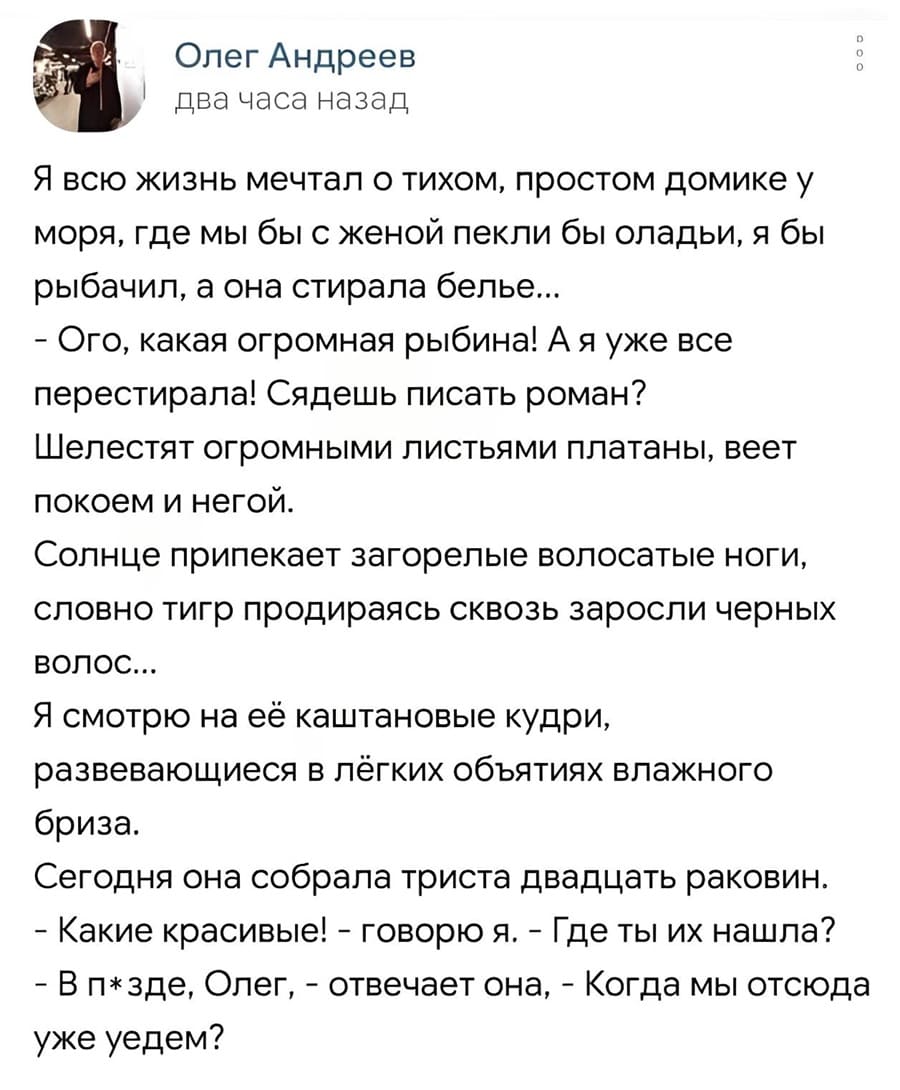 Я всю жизнь мечтал о тихом, простом домике у моря, где мы бы с женой пекли бы оладьи, я бы рыбачил, а она стирала бельё.
— Ого, какая огромная рыбина! А я уже все перестирала! Сядешь писать роман?
Шелестят огромными листьями платаны, веет покоем и негой.
Солнце припекает загорелые волосатые ноги, словно тигр продираясь сквозь заросли черных волос.
Я смотрю на её каштановые кудри, развевающиеся в лёгких объятиях влажного бриза.
Сегодня она собрала триста двадцать раковин.
— Какие красивые! — Говорю я. — Где ты их нашла?
— В пзде, Олег, — отвечает она. — Когда мы отсюда уже уедем?