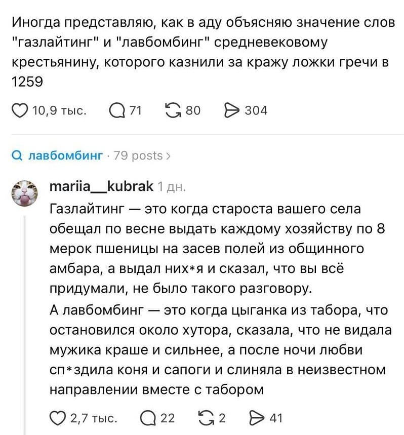 Иногда представляю, как в аду объясняю значение слов «газлайтинг» и «лавбомбинг» средневековому крестьянину, которого казнили за кражу ложки гречи в 1259
♡ 10,9 тыс. · 💬 71 · 🔁 80 · ➤ 304
🔍 лавбомбинг · 79 posts
**Топ** · Смотреть действия
**mariia__kubrak** · 1 дн.
Газлайтинг — это когда староста вашего села обещал по весне выдать каждому хозяйству по 8 мерок пшеницы на засев полей из общинного амбара, а выдал них*я и сказал, что вы всё придумали, не было такого разговору.
А лавбомбинг — это когда цыганка из табора, что остановился около хутора, сказала, что не видала мужика краше и сильнее, а после ночи любви сп*здила коня и сапоги и слиняла в неизвестном направлении вместе с табором.
♡ 2,7 тыс. · 💬 22 · 🔁 2 · ➤ 41 | Интернет