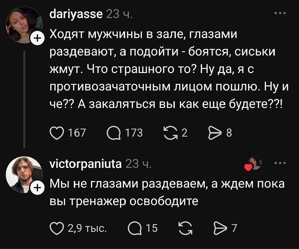 **dariyasse** · 23 ч.
Ходят мужчины в зале, глазами раздевают, а подойти — боятся, сиськи жмут. Что страшного то? Ну да, я с противозачаточным лицом пошла. Ну и че? А закаляться вы как ещё будете!
❤ 167 · 💬 173 · 🔁 2 · ➤ 8

**victorpaniuta** · 23 ч.
Мы не глазами раздеваем, а ждем пока вы тренажер освободите
❤ 2,9 тыс. · 💬 15 · 🔁 7 · ➤ 7