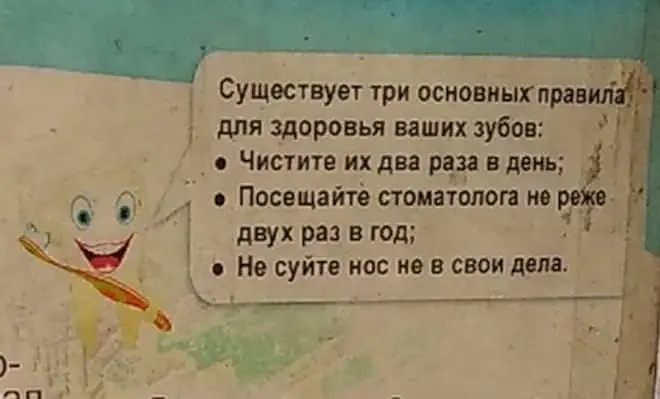 Существует три основных правила для здоровья ваших зубов:

• Чистите их два раза в день;
• Посещайте стоматолога не реже двух раз в год;
• Не суйте нос не в свои дела.

*(Плакат с улыбающимся зубом, вооружившимся зубной щёткой. Классический кабинет, классические советы — и внезапный поворот в финале.)*