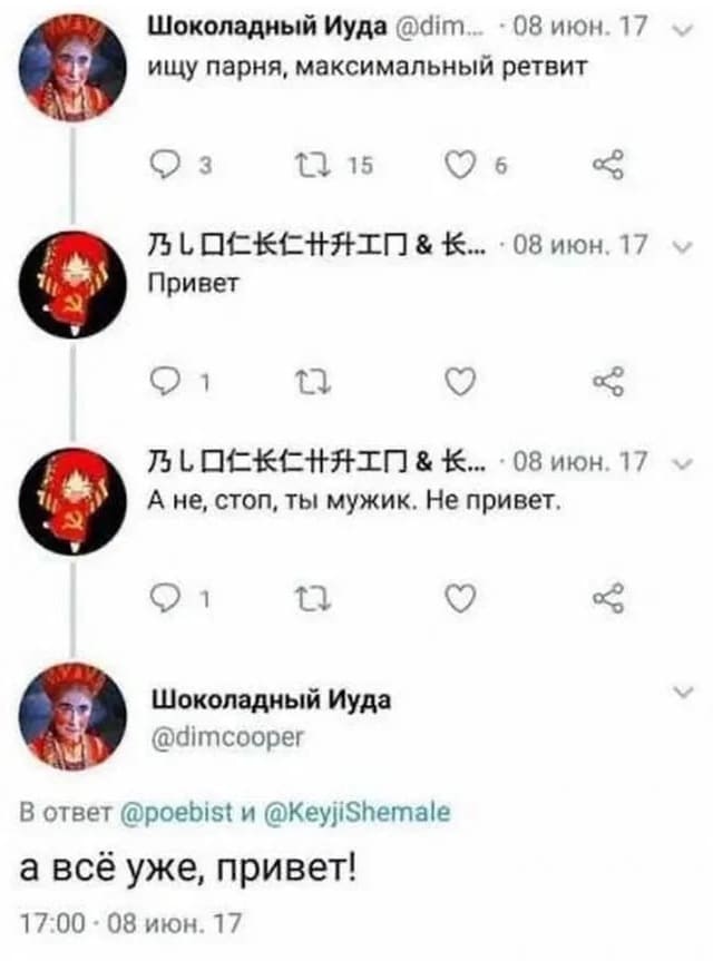 **Шоколадный Иуда** @dim. · 08 июн. 17
Ищу парня, максимальный ретвит
💬 3 🔁 15 ♡ 6 ↪
---
**乃しロ仁长仁丼井工厂 &长.** · 08 июн. 17
Привет
💬 1 🔁 ♡ ↪
---
**乃しロ仁长仁丼井工厂 &长.** · 08 июн. 17
А не, стоп, ты мужик. Не привет.
💬 1 🔁 ♡ ↪
---
**Шоколадный Иуда**
@dimcooper
В ответ @poebist и @KeyjiShemale
А всё уже, привет!
17:00 · 08 июн. 17