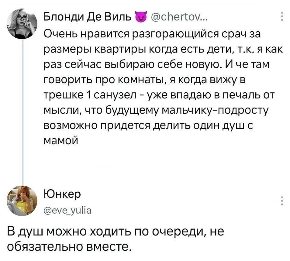 **Блонди Де Виль 😈** @chertov.
> Очень нравится разгорающийся срач за размеры квартиры когда есть дети, т. К. Я как раз сейчас выбираю себе новую. И че там говорить про комнаты, я когда вижу в трешке 1 санузел — уже впадаю в печаль от мысли, что будущему мальчику-подросту возможно придется делить один душ с мамой

**Юнкер** @eve_yulia
> В душ можно ходить по очереди, не обязательно вместе.