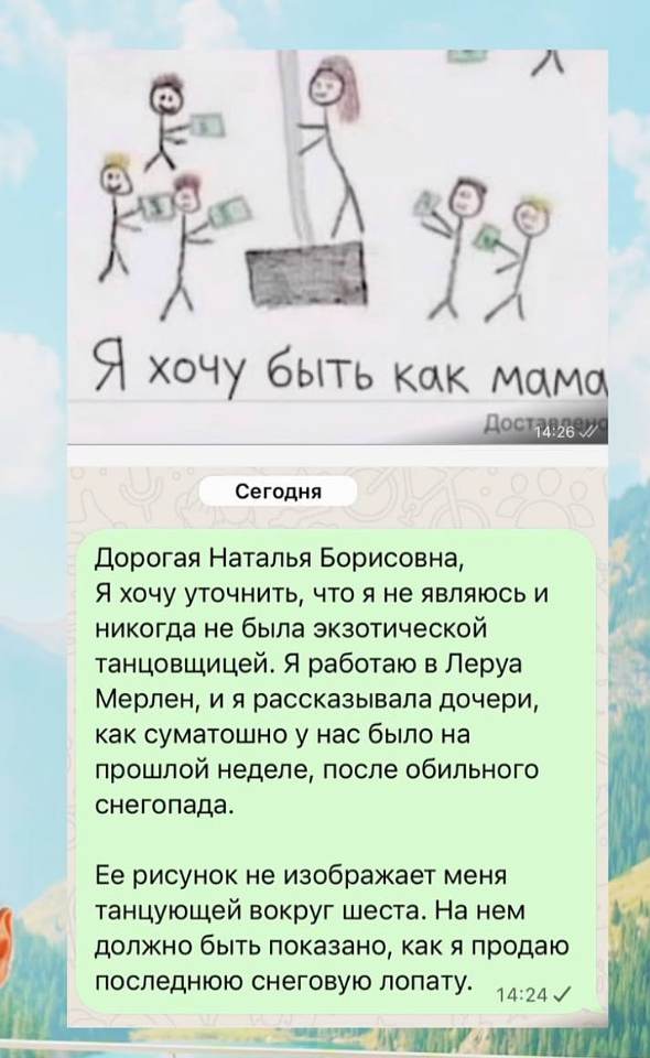 **Детский рисунок:** «Я хочу быть как мама» — палочные человечки с деньгами в руках обступают шест, вокруг которого танцует фигурка мамы.

**Сообщение в родительский чат (сегодня, 14:24):**

Дорогая Наталья Борисовна,
Я хочу уточнить, что я не являюсь и никогда не была экзотической танцовщицей. Я работаю в Леруа Мерлен, и я рассказывала дочери, как суматошно у нас было на прошлой неделе, после обильного снегопада.

Её рисунок не изображает меня танцующей вокруг шеста. На нем должно быть показано, как я продаю последнюю снеговую лопату. | Дети