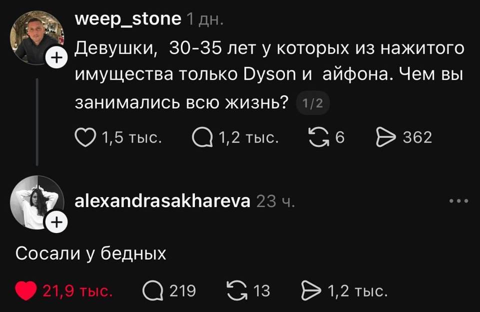 **weep_stone** · 1 дн.

«Девушки, 30–35 лет, у которых из нажитого имущества только Dyson и айфона. Чем вы занимались всю жизнь?»

❤️ 1,5 тыс. ｜ 💬 1,2 тыс. ｜ 🔁 6 ｜ ➤ 362

**alexandrasakhareva** · 23 ч.

«Сосали у бедных»

❤️ 21,9 тыс. ｜ 💬 219 ｜ 🔁 13 ｜ ➤ 1,2 тыс.