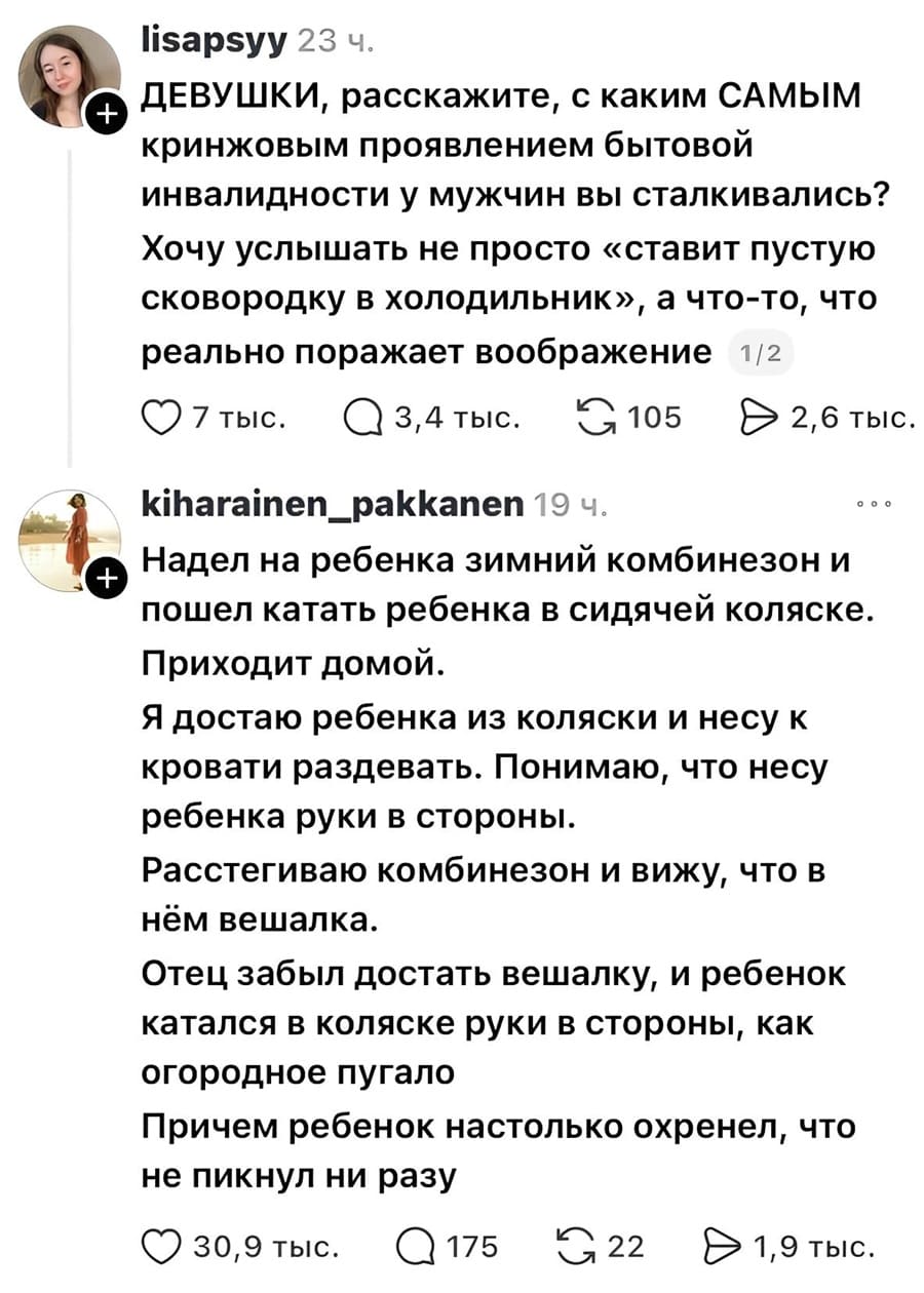 – ДЕВУШКИ, расскажите, с каким САМЫМ кринжовым проявлением бытовой инвалидности у мужчин вы сталкивались? Хочу услышать не просто «ставит пустую сковородку в холодильник», а что-то, что реально поражает воображение.
– Надел на ребёнка зимний комбинезон и пошёл катать ребёнка в сидячей коляске. Приходит домой. Я достаю ребёнка из коляски и несу к кровати раздевать. Понимаю, что несу ребёнка руки в стороны. Расстегиваю комбинезон и вижу, что в нём вешалка. Отец забыл достать вешалку, и ребёнок катался в коляске руки в стороны, как огородное пугало. Причем ребёнок настолько охренел, что не пикнул ни разу.