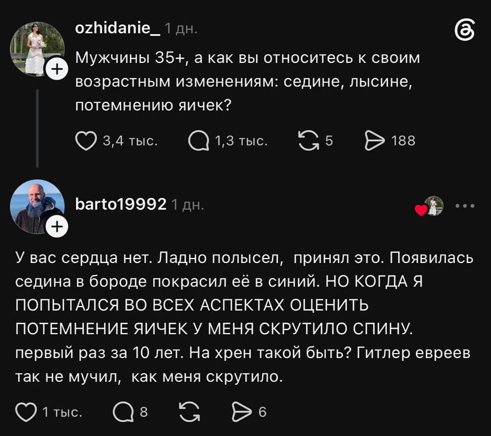 **ozhidanie_** · 1 дн.
Мужчины 35+, а как вы относитесь к своим возрастным изменениям: седине, лысине, потемнению яичек?
❤ 3,4 тыс. · 💬 1,3 тыс. · 🔁 5 · ➤ 188

**barto19992** · 1 дн.
У вас сердца нет. Ладно полысел, принял это. Появилась седина в бороде покрасил её в синий. НО КОГДА Я ПОПЫТАЛСЯ ВО ВСЕХ АСПЕКТАХ ОЦЕНИТЬ ПОТЕМНЕНИЕ ЯИЧЕК У МЕНЯ СКРУТИЛО СПИНУ. Первый раз за 10 лет. На хрен такой быть? Гитлер евреев так не мучил, как меня скрутило.
❤ 1 тыс. · 💬 8 · 🔁 · ➤ 6