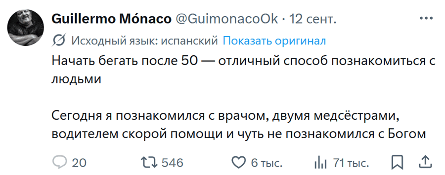 **Guillermo Mónaco** @GuimonacoOk · 12 сент.
Исходный язык: испанский · Показать оригинал

Начать бегать после 50 — отличный способ познакомиться с людьми.
Сегодня я познакомился с врачом, двумя медсёстрами, водителем скорой помощи и чуть не познакомился с Богом.

💬 20 · 🔁 546 · ❤ 6 тыс. · 📊 71 тыс. | Спорт