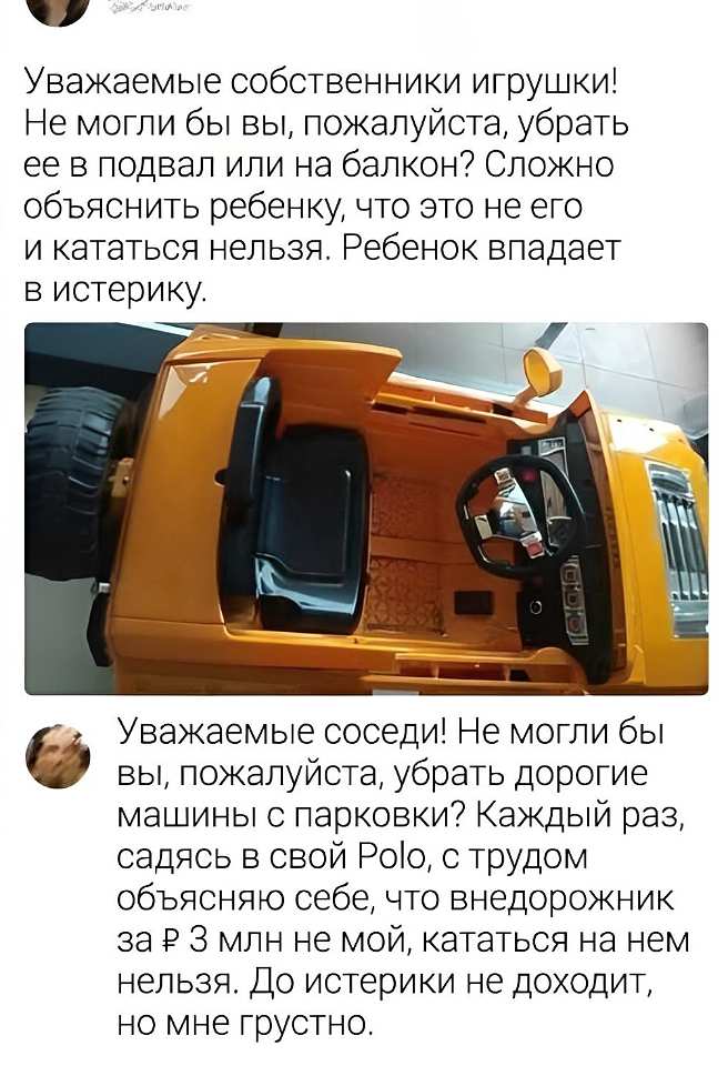 Уважаемые собственники игрушки! Не могли бы вы, пожалуйста, убрать её в подвал или на балкон? Сложно объяснить ребенку, что это не его и кататься нельзя. Ребёнок впадает в истерику.

*(на фото — салон игрушечного желтого внедорожника крупным планом: руль, сиденье, панель с кнопками, огромное колесо)*

Уважаемые соседи! Не могли бы вы, пожалуйста, убрать дорогие машины с парковки? Каждый раз, садясь в свой Polo, с трудом объясняю себе, что внедорожник за ₽ 3 млн не мой, кататься на нем нельзя. До истерики не доходит, но мне грустно.