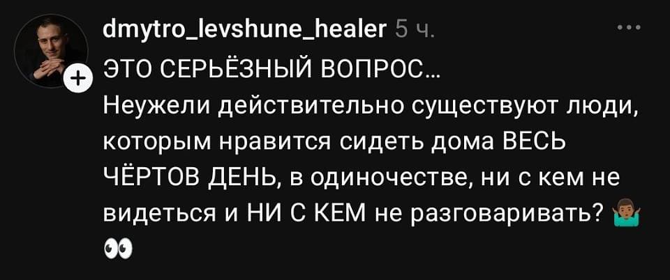 **dmytrо_levshune_healer** · 5 ч.
ЭТО СЕРЬЁЗНЫЙ ВОПРОС.
Неужели действительно существуют люди, которым нравится сидеть дома ВЕСЬ ЧЁРТОВ ДЕНЬ, в одиночестве, ни с кем не видеться и НИ С КЕМ не разговаривать? 🙉👀