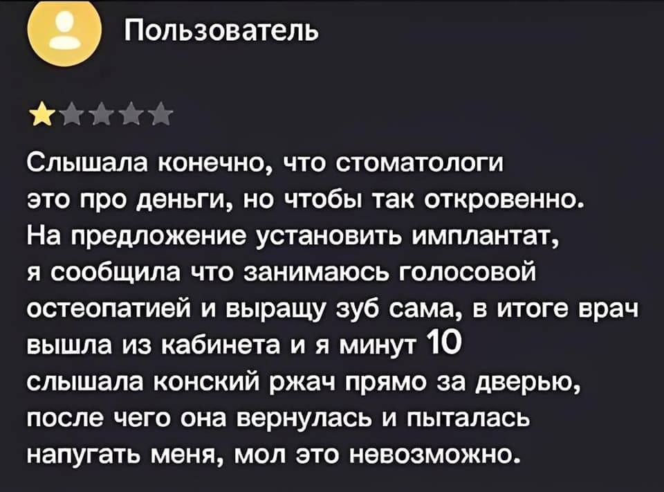 Слышала конечно, что стоматологи это про деньги, но чтобы так откровенно. На предложение установить имплантат, я сообщила что занимаюсь голосовой остеопатией и выращу зуб сама, в итоге врач вышла из кабинета и я минут 10 слышала конский ржач прямо за дверью, после чего она вернулась и пыталась напугать меня, мол это невозможно.