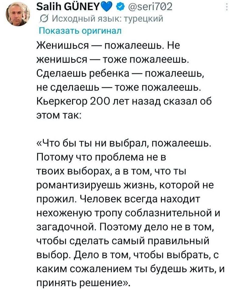 Женишься — пожалеешь. Не женишься — тоже пожалеешь. Сделаешь ребёнка — пожалеешь, не сделаешь — тоже пожалеешь. Кьеркегор 200 лет назад сказал об этом так:
«Что бы ты ни выбрал, пожалеешь. Потому что проблема не в твоих выборах, а в том, что ты романтизируешь жизнь, которой не прожил. Человек всегда находит нехоженую тропу соблазнительной и загадочной. Поэтому дело не в том, чтобы сделать самый правильный выбор. Дело в том, чтобы выбрать, с каким сожалением ты будешь жить, и принять решение». | Муж | Жена