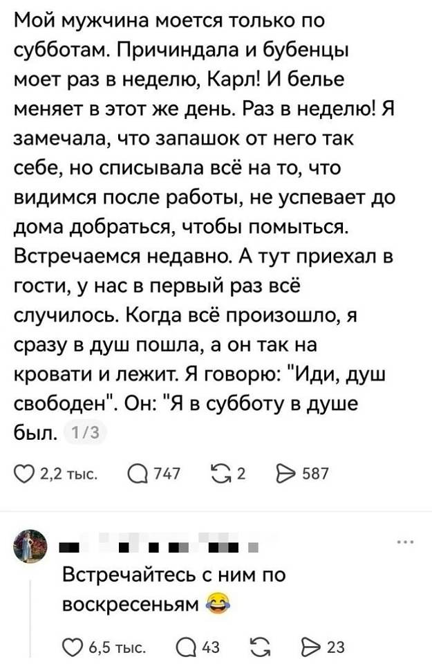 Мой мужчина моется только по субботам. Причиндала и бубенцы моет раз в неделю, Карл! И белье меняет в этот же день. Раз в неделю! Я замечала, что запашок от него так себе, но списывала всё на то, что видимся после работы, не успевает до дома добраться, чтобы помыться. Встречаемся недавно. А тут приехал в гости, у нас в первый раз всё случилось. Когда всё произошло, я сразу в душ пошла, а он так на кровати и лежит. Я говорю: «Иди, душ свободен». Он: «Я в субботу в душе был.»
❤️ 2,2 тыс. 💬 747 🔄 2 ➤ 587

**Комментарий под постом:**
Встречайтесь с ним по воскресеньям. 😂
❤️ 6,5 тыс. 💬 43 🔄 ➤ 23