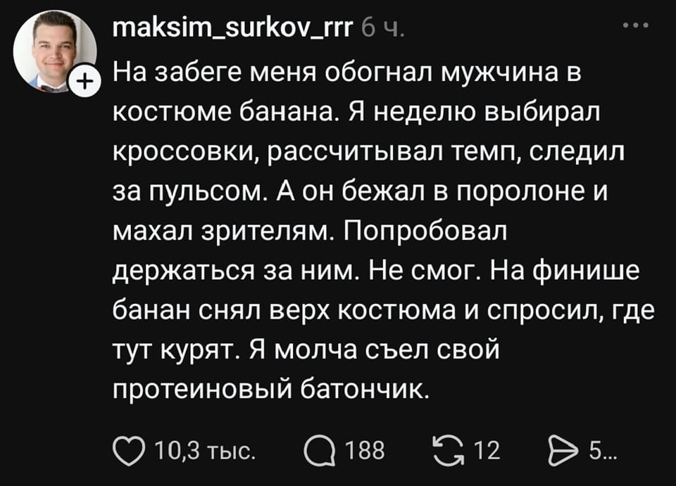 На забеге меня обогнал мужчина в костюме банана. Я неделю выбирал кроссовки, рассчитывал темп, следил за пульсом. А он бежал в поролоне и махал зрителям. Попробовал держаться за ним. Не смог. На финише банан снял верх костюма и спросил, где тут курят. Я молча съел свой протеиновый батончик.