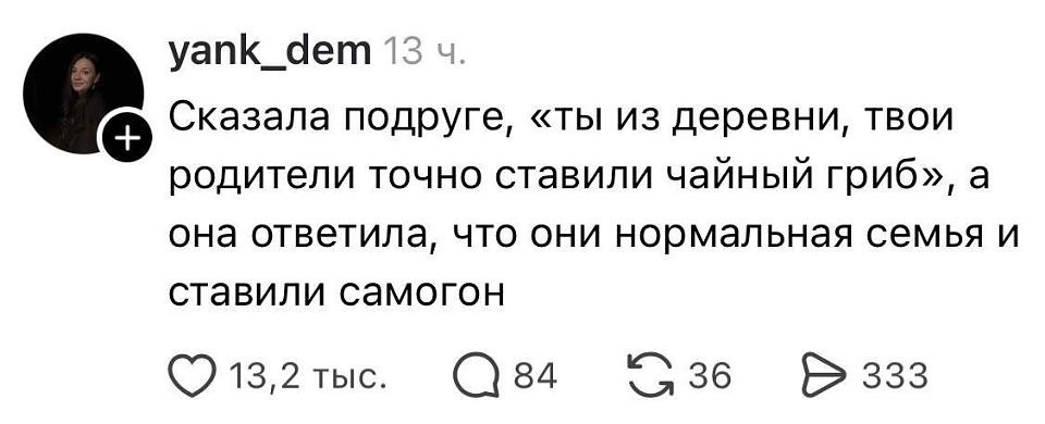 Yank_dem · 13 ч.
Сказала подруге, «ты из деревни, твои родители точно ставили чайный гриб», а она ответила, что они нормальная семья и ставили самогон.
♥ 13,2 тыс. 💬 84 🔁 36 ➤ 333