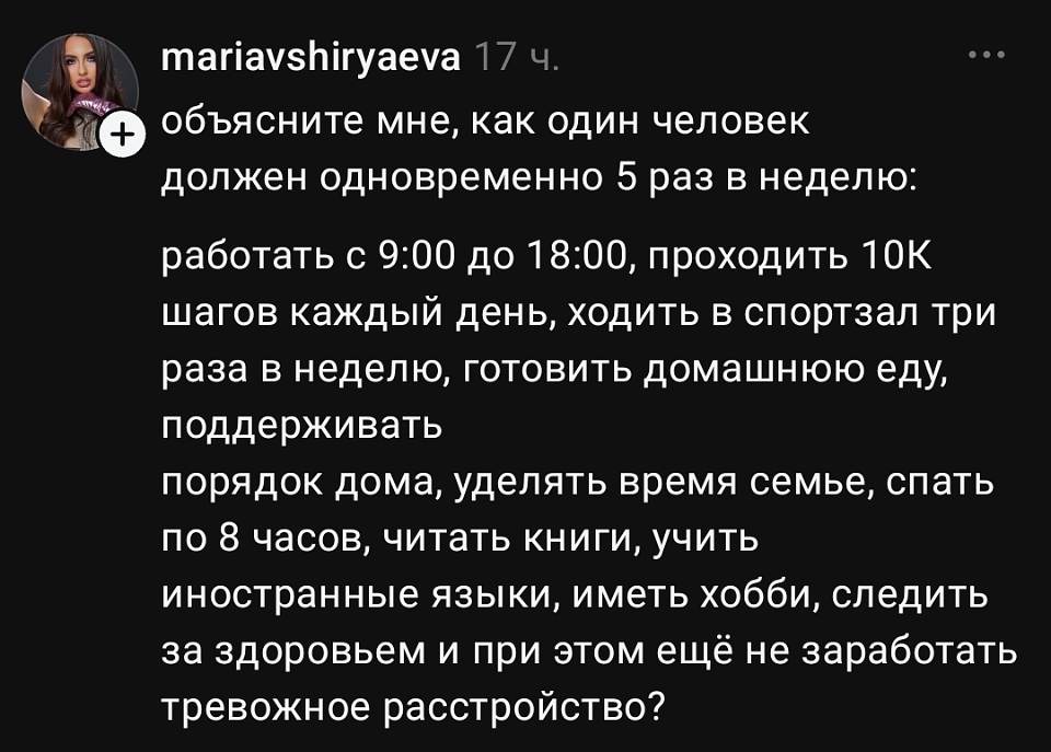 Mariavshiryaeva 17 ч.
Объясните мне, как один человек должен одновременно 5 раз в неделю: работать с 9:00 до 18:00, проходить 10 000 шагов каждый день, ходить в спортзал три раза в неделю, готовить домашнюю еду, поддерживать порядок дома, уделять время семье, спать по 8 часов, читать книги, учить иностранные языки, иметь хобби, следить за здоровьем — и при этом ещё не заработать тревожное расстройство? | Работа