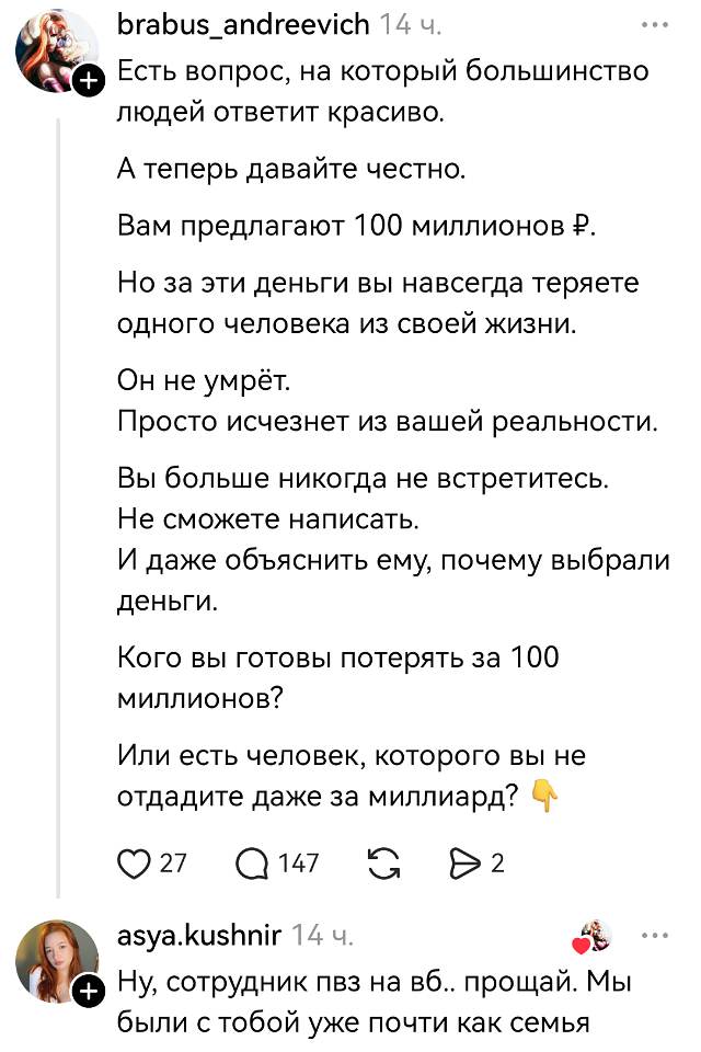 Brabus_andreevich 14 ч.
Есть вопрос, на который большинство людей ответит красиво. А теперь давайте честно.
Вам предлагают 100 миллионов ₽. Но за эти деньги вы навсегда теряете одного человека из своей жизни.
Он не умрёт. Просто исчезнет из вашей реальности. Вы больше никогда не встретитесь. Не сможете написать. И даже объяснить ему, почему выбрали деньги.
Кого вы готовы потерять за 100 миллионов? Или есть человек, которого вы не отдадите даже за миллиард? 👇
❤️ 27 💬 147 🔁 ▶️ 2

Asya. Kushnir 14 ч.
Ну, сотрудник ПВЗ на ВБ… Прощай. Мы были с тобой уже почти как семья.

На картинке: скриншот поста в соцсети с текстом-опросом и комментарием под ним, аватарки пользователей, иконки реакций и времени.