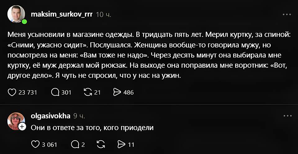 Maksim_surkov_rrr 10 ч.
Меня усыновили в магазине одежды. В тридцать пять лет. Мерил куртку, за спиной: «Сними, ужасно сидит». Послушался. Женщина вообще-то говорила мужу, но посмотрела на меня: «Вам тоже не надо». Через десять минут она выбирала мне куртку, её муж держал мой рюкзак. На выходе она поправила мне воротник: «Вот, другое дело». Я чуть не спросил, что у нас на ужин.
❤️ 23 731 💬 301 🔁 21 ▶️ 486

Olgasivokha 9 ч.
Они в ответе за того, кого приодели
❤️ 3 051 💬 2 🔁 ▶️ 11