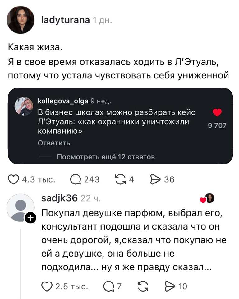 Ladyturana 1 дн.
Какая жиза.
Я в своё время отказалась ходить в Л'Этуаль, потому что устала чувствовать себя униженной. Kollegova_olga 9 нед.
В бизнес-школах можно разбирать кейс Л'Этуаль: «Как охранники уничтожили компанию».
Ответить
Посмотреть ещё 12 ответов
❤️ 9 707

❤️ 4.3 тыс. 💬 243 🔁 4 ▶️ 36

Sadjk36 22 ч.
Покупал девушке парфюм, выбрал его, консультант подошла и сказала, что он очень дорогой. Я сказал, что покупаю не ей, а девушке, — она больше не подходила. Ну я же правду сказал.

❤️ 2.5 тыс. 💬 7 🔁 ▶️ 10

На картинке — скриншот поста в соцсети с репостом и комментарием, нейтральный светлый фон | Продавец | Покупатель
