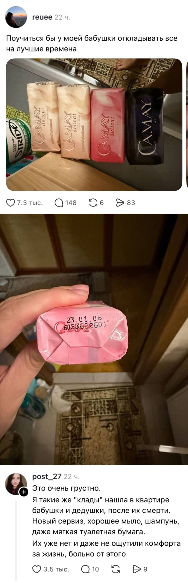 Reuee 22 ч.
Поучиться бы у моей бабушки откладывать всё на лучшие времена.
❤️ 7,3 тыс. 💬 148 🔁 6 ▶️ 83

Post_27 22 ч.
Это очень грустно.
Я такие же «клады» нашла в квартире бабушки и дедушки после их смерти. Новый сервиз, хорошее мыло, шампунь, даже мягкая туалетная бумага.
Их уже нет, и они так и не ощутили комфорта за жизнь. Больно от этого.
❤️ 3,5 тыс. 💬 10 🔁 9

На картинке: два скриншота постов из соцсети. Сверху — фото мыла Camay на деревянной поверхности, снизу — рука держит розовое мыло с датой на упаковке, на фоне ванная комната.