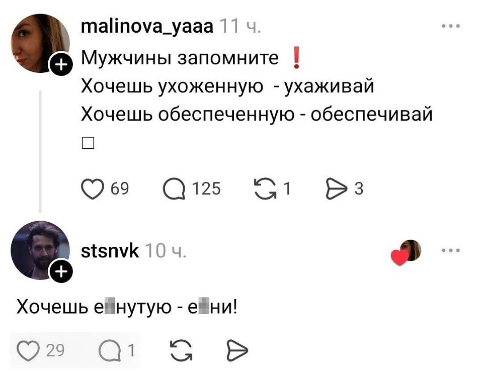 Malinova_yaaa 11 ч.
Мужчины запомните ❗
Хочешь ухоженную — ухаживай
Хочешь обеспеченную — обеспечивай
□
❤️ 69 💬 125 🔁 1 ▶️ 3
Stsnvk 10 ч.
❤️
Хочешь ё▮нутую — йобни!
❤️ 29 💬 1 🔁 ▶️

На картинке — скриншот комментариев: аватарка с лицом девушки и бородатого мужчины, реакция-сердечко, белый фон.