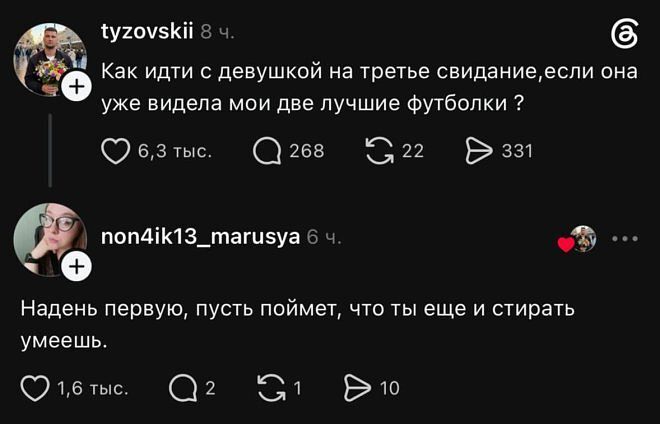 Tyzovskii 8 ч.
Как идти с девушкой на третье свидание, если она уже видела мои две лучшие футболки?
❤️ 6,3 тыс. 💬 268 🔁 22 ✈️ 331

Non4ik13_marusya 6 ч.
Надень первую, пусть поймёт, что ты ещё и стирать умеешь.
❤️ 1,6 тыс. 💬 2 🔁 1 ✈️ 10 | Парни | Мужчины