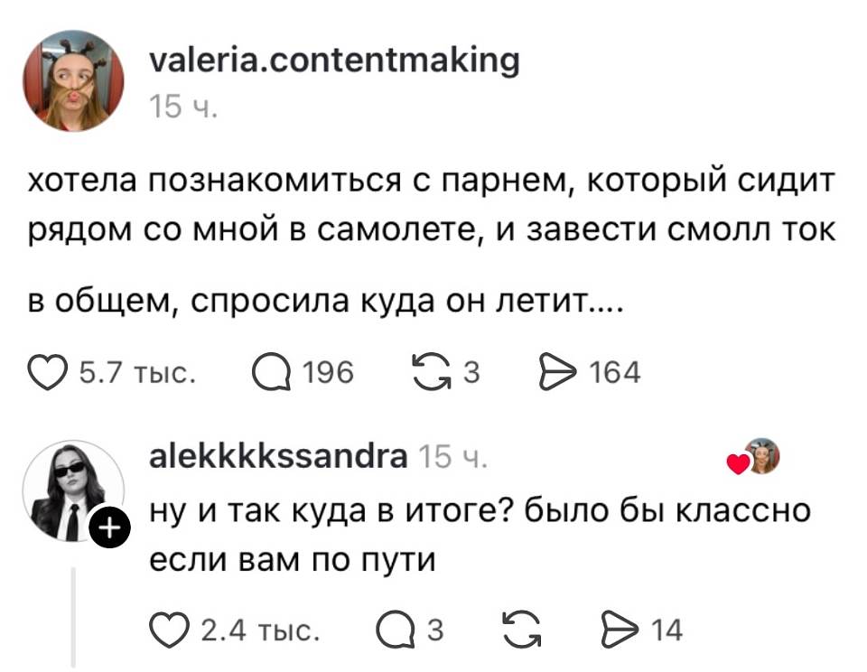 Valeria. Contentmaking
15 ч.
Хотела познакомиться с парнем, который сидит рядом со мной в самолёте, и завести смолл-ток.
В общем, спросила, куда он летит.
❤️ 5.7 тыс. 💬 196 🔁 3 ▶️ 164

Alekkkksssandra 15 ч. ❤️
Ну и куда в итоге? Было бы классно, если вам по пути.
❤️ 2.4 тыс. 💬 3 🔁 ▶️ 14

На картинке: скриншот поста в соцсети с аватаркой девушки в фильтре с кошачьими ушками и комментарием от пользователя с тёмными очками; на фоне белый интерфейс.
