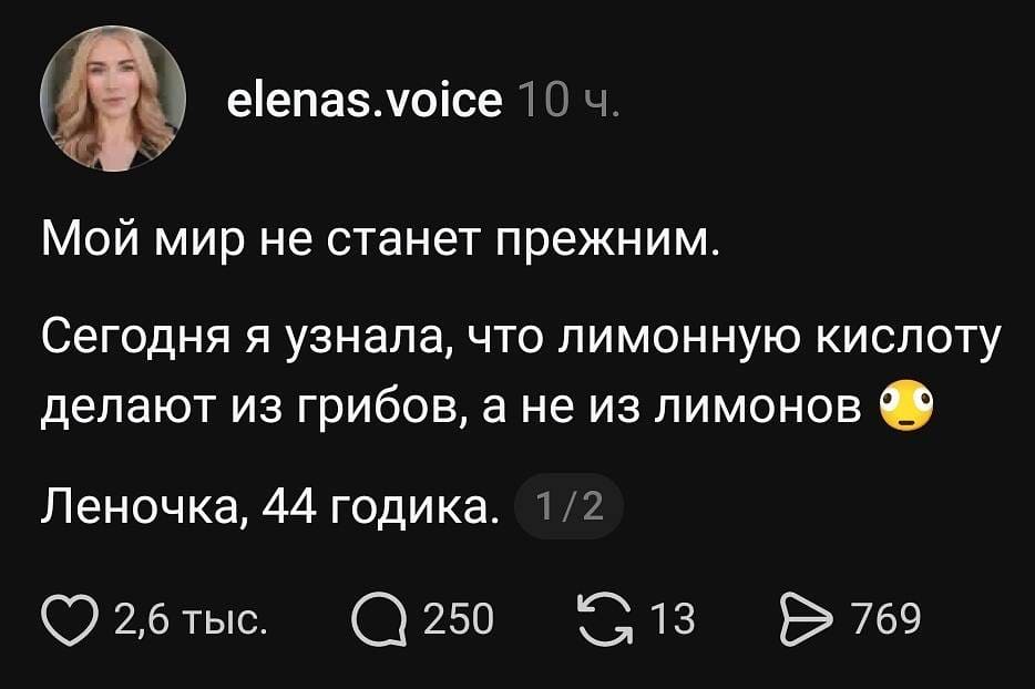 Elenas. Voice 10 ч.
Мой мир не станет прежним.
Сегодня я узнала, что лимонную кислоту делают из грибов, а не из лимонов 😳
Леночка, 44 годика. 1/2
❤️ 2,6 тыс. 💬 250 🔁 13 ▶️ 769

На картинке: скриншот поста в соцсети на тёмном фоне — аватар с блондинкой и текст о лимонной кислоте.