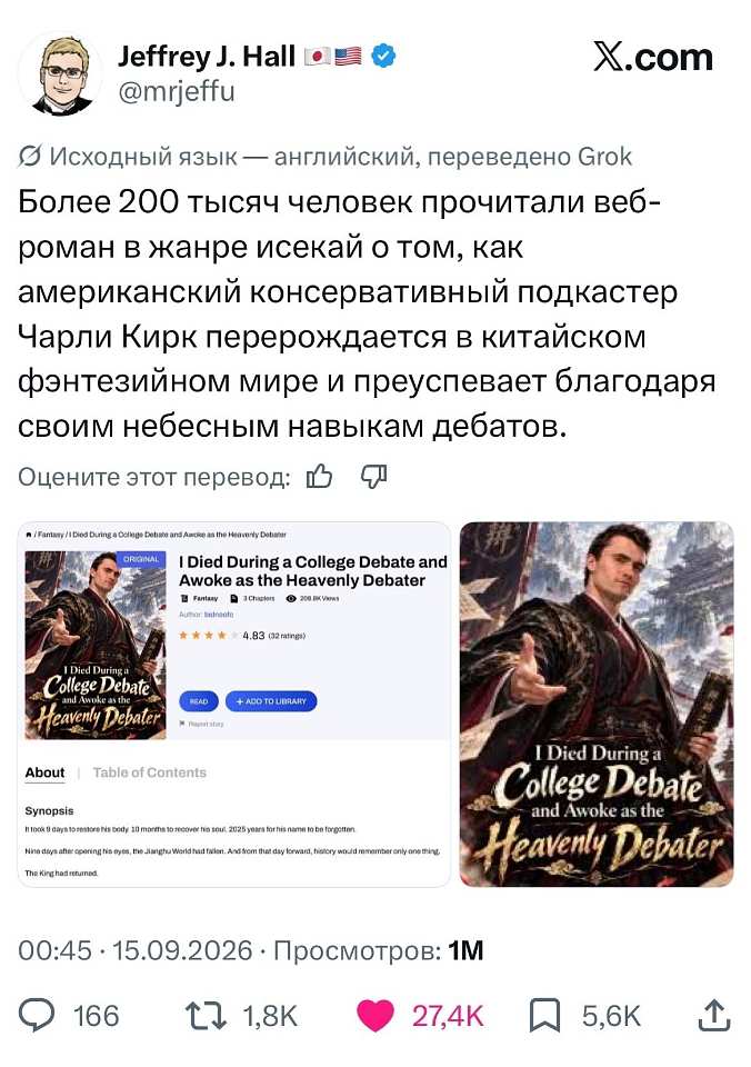 Jeffrey J. Hall 🇯🇵🇺🇸
@mrjeffu
X. Com

🌐 Исходный язык — английский, переведено Grok

Более 200 тысяч человек прочитали веб-роман в жанре исекай о том, как американский консервативный подкастер Чарли Кирк перерождается в китайском фэнтезийном мире и преуспевает благодаря своим небесным навыкам дебатов.

Оцените этот перевод: 👍 👎

⭐ Fantasy | I Died During a College Debate and Awoke as the Heavenly Debater
ORIGINAL
I Died During a College Debate and Awoke as the Heavenly Debater
📚 Fantasy 📄 1 Chapters 👁 258.3K Views
Author: bababoo14
★ 4.83 (32 ratings)
READ
+ ADD TO LIBRARY
⚑ Report Story
About | Table of Contents
Synopsis
It took 9 days to restore his body, 19 months to recover his soul, 2025 years for his name to be forgotten.
Nine days after opening his eyes, the Jiarghuo World had taken. And from that day forward, history would remember only one thing:
The King had returned.
I Died During a College Debate and Awoke as the Heavenly Debater

00:45 · 15.09.2026 · Просмотров: 1M

💬 166 🔁 1,8K ❤️ 27,4K 🔖 5,6K ↑

На картинке: скриншот поста в X с обложками веб-романа — мужчина в чёрно-золотых ханьфу с веером на фоне китайского дворца и книги с мечом.