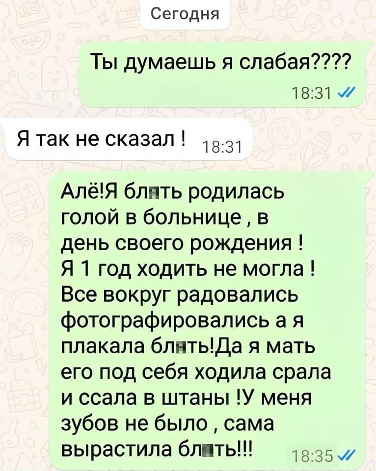 – Ты думаешь, я слабая?
– Я так не сказал!
– Алё! Я, бл▮ть, родилась голой в больнице, в день своего рождения! Я год ходить не могла! Все вокруг радовались, фотографировались, а я плакала, бл▮ть! Да я, мать его, под себя ходила, срала и ссала в штаны! У меня зубов не было — сама вырастила, бл▮ть!