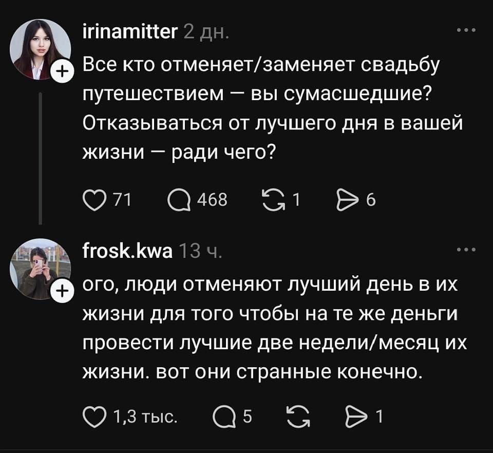 Irinamitter 2 дн.
Все, кто отменяет или заменяет свадьбу путешествием, — вы сумасшедшие? Отказываться от лучшего дня в вашей жизни — ради чего?

❤️ 71 💬 468 🔁 1 ▶️ 6

Frosk. Kwa 13 ч.
Ого, люди отменяют лучший день в их жизни для того, чтобы на те же деньги провести лучшие две недели или месяц их жизни. Вот они странные, конечно.

❤️ 1,3 тыс. 💬 5 🔁 1

На картинке — скриншот комментариев в соцсети на тёмном фоне: два пользователя с аватарками и иконки реакций.