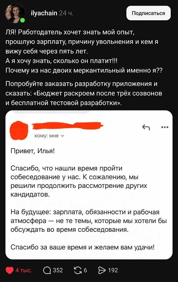 Ilyachain 24 ч.
ЛЯ! Работодатель хочет знать мой опыт, прошлую зарплату, причину увольнения и кем я вижу себя через пять лет.
А я хочу знать, сколько он платит!
Почему из нас двоих меркантильный именно я?
Попробуйте заказать разработку приложения и сказать: «Бюджет раскроем после трёх созвонов и бесплатной тестовой разработки».
Кому: мне
Привет, Илья!
Спасибо, что нашли время пройти собеседование у нас. К сожалению, мы решили продолжить рассмотрение других кандидатов.
На будущее: зарплата, обязанности и рабочая атмосфера — не те темы, которые мы хотели бы обсуждать во время собеседования.
Спасибо за ваше время и желаем вам удачи!
❤️ 4 тыс. 💬 352 🔁 6 ▶️ 192