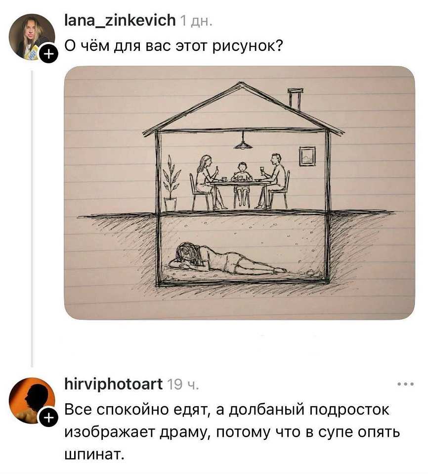 – О чём для вас этот рисунок?
– Все спокойно едят, а долбаный подросток изображает драму, потому что в супе опять шпинат.

На картинке: скетч на линованной бумаге — дом, где семья ест за столом, а под полом лежит девушка; ниже комментарий пользователя.