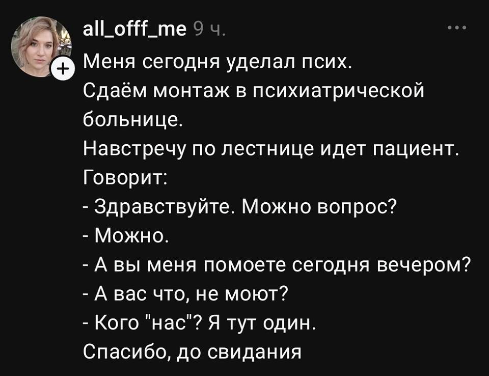 Меня сегодня ударил псих. Сдаём монтаж в психиатрической больнице. Навстречу по лестнице идёт пациент. Говорит:
— Здравствуйте. Можно вопрос?
— Можно.
— А вы меня помоете сегодня вечером?
— А вас что, не моют?
— Кого «нас»? Я тут один.
Спасибо, до свидания.