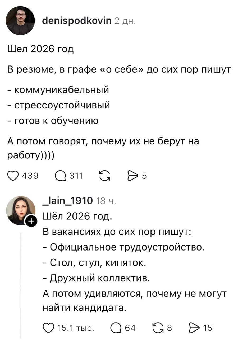 Denispodkovin 2 дн.

Шёл 2026 год. В резюме, в графе «о себе», до сих пор пишут:
— Коммуникабельный
— Стрессоустойчивый
— Готов к обучению
А потом говорят, почему их не берут на работу))))

❤ 439 💬 311 🔁 5

_lain_1910 18 ч.

Шёл 2026 год. В вакансиях до сих пор пишут:
— Официальное трудоустройство
— Стол, стул, кипяток
— Дружный коллектив
А потом удивляются, почему не могут найти кандидата.

❤ 15.1 тыс. 💬 64 🔁 8 ▶ 15

На картинке: скриншот двух постов в соцсети с круглыми аватарками пользователей, иконками реакций и разделителем; светлый фон.