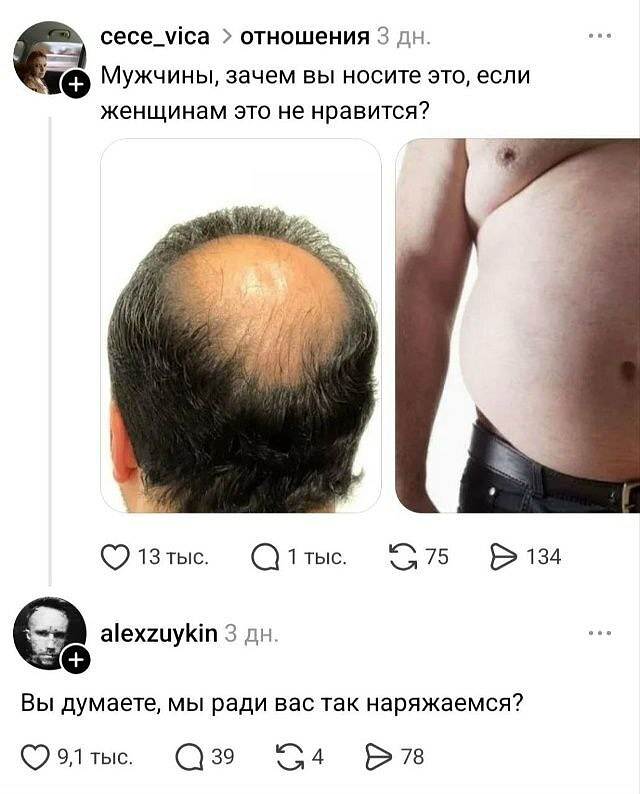 Cece_vica > отношения 3 дн.
Мужчины, зачем вы носите это, если женщинам это не нравится?
❤️ 13 тыс. 💬 1 тыс. 🔁 75 ▶️ 134

Alexzuykin 3 дн.
Вы думаете, мы ради вас так наряжаемся?
❤️ 9,1 тыс. 💬 39 🔁 4 ▶️ 78

На картинке: пост-переписка с двумя фото — затылок лысеющего мужчины и мужской живот с ремнём; внизу аватарка и ответный комментарий.