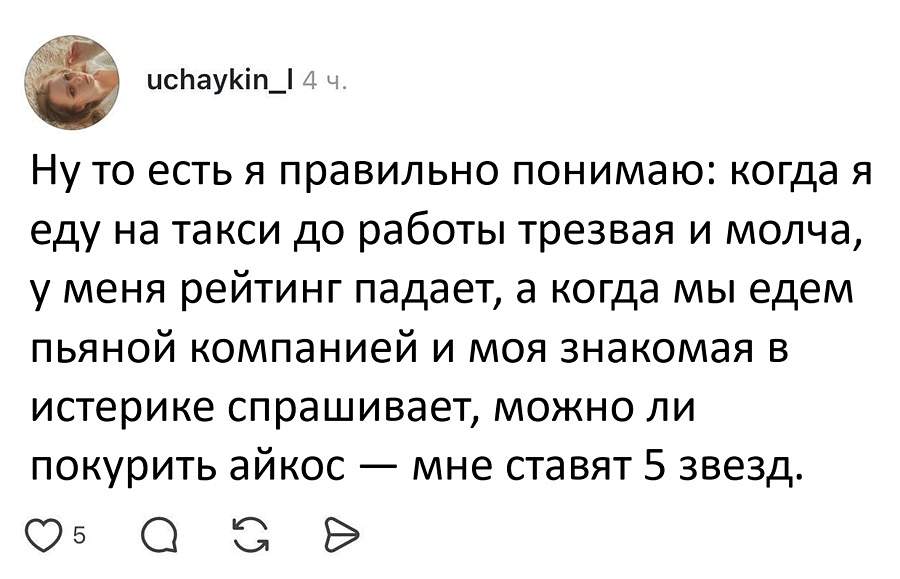 Ну то есть я правильно понимаю: когда я еду на такси до работы трезвая и молча, у меня рейтинг падает, а когда мы едем пьяной компанией и моя знакомая в истерике спрашивает, можно ли покурить айкос — мне ставят 5 звёзд.