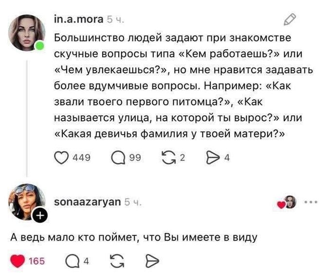 – Большинство людей задают при знакомстве скучные вопросы типа «Кем работаешь?» или «Чем увлекаешься?», но мне нравится задавать более вдумчивые вопросы. Например: «Как звали твоего первого питомца?», «Как называется улица, на которой ты вырос?» или «Какая девичья фамилия у твоей матери?»
– А ведь мало кто поймет, что Вы имеете в виду.