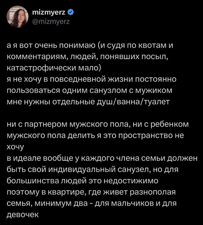 — А я вот очень понимаю (и, судя по квотам и комментариям, людей, понявших посыл, катастрофически мало). Я не хочу в повседневной жизни постоянно пользоваться одним санузлом с мужиком. Мне нужны отдельные душ, ванна и туалет. Ни с партнером мужского пола, ни с ребёнком мужского пола делить я это пространство не хочу. В идеале вообще у каждого члена семьи должен быть свой индивидуальный санузел, но для большинства людей это недостижимо. Поэтому в квартире, где живет разнополая семья, минимум два — для мальчиков и для девочек.