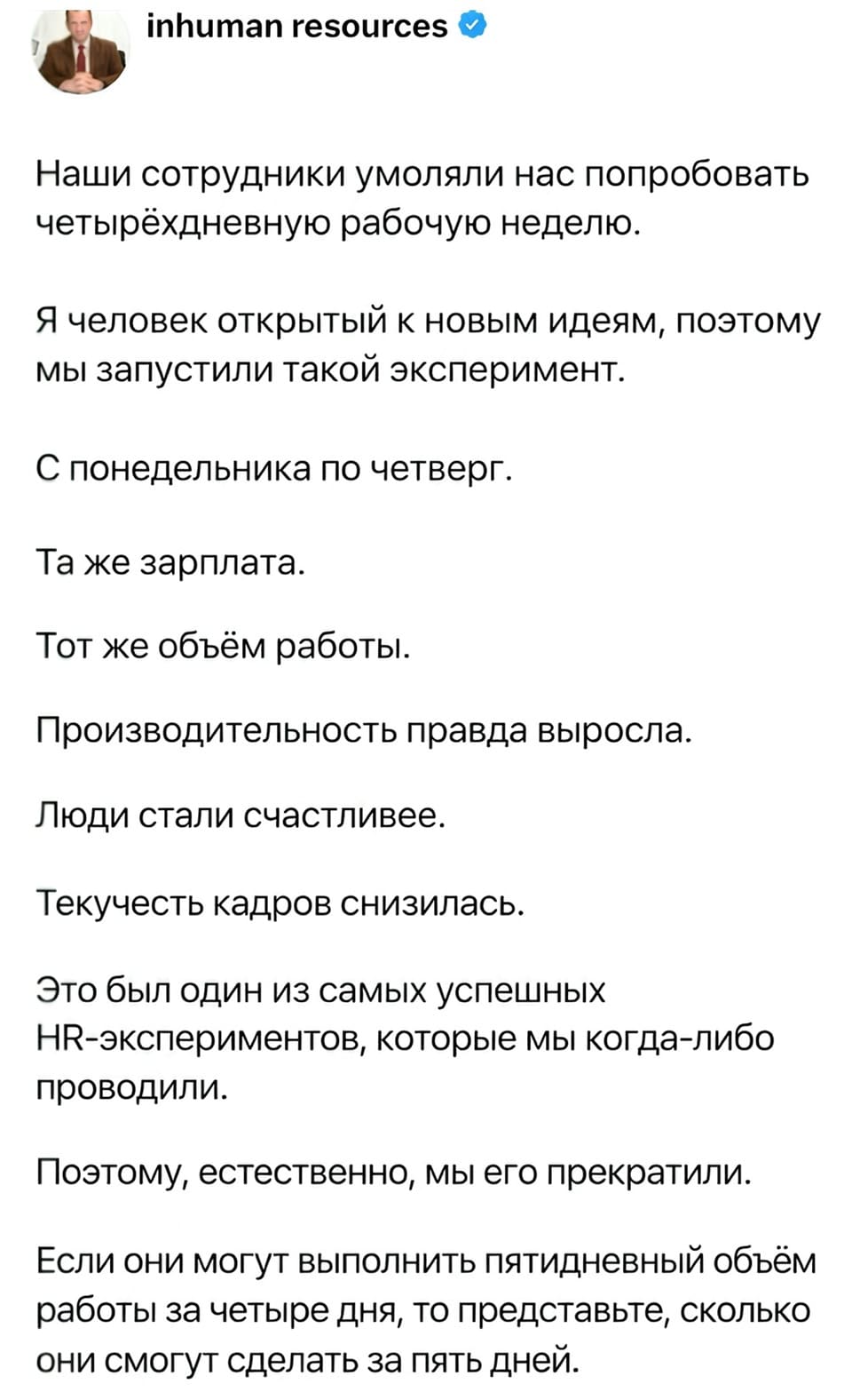 Наши сотрудники умоляли нас попробовать четырёхдневную рабочую неделю. 
 Я человек открытый к новым идеям, поэтому мы запустили такой эксперимент. 
 С понедельника по четверг. 
 Та же зарплата. 
 Тот же объём работы. 
 Производительность, правда, выросла. 
 Люди стали счастливее. 
 Текучесть кадров снизилась. 
 Это был один из самых успешных HR-экспериментов, которые мы когда-либо проводили. 
 Поэтому, естественно, мы его прекратили. 
 Если они могут выполнить пятинедельный объём работы за четыре дня, то представьте, сколько они смогут сделать за пять дней.